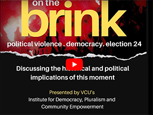 Text against a black and red background that reads, On the Brink: Political violence. Democracy. Election 24. Discussing the historical and political implications of this moment. Presented by VCU's Institute for Democracy, Pluralism, and Community Empowerment.