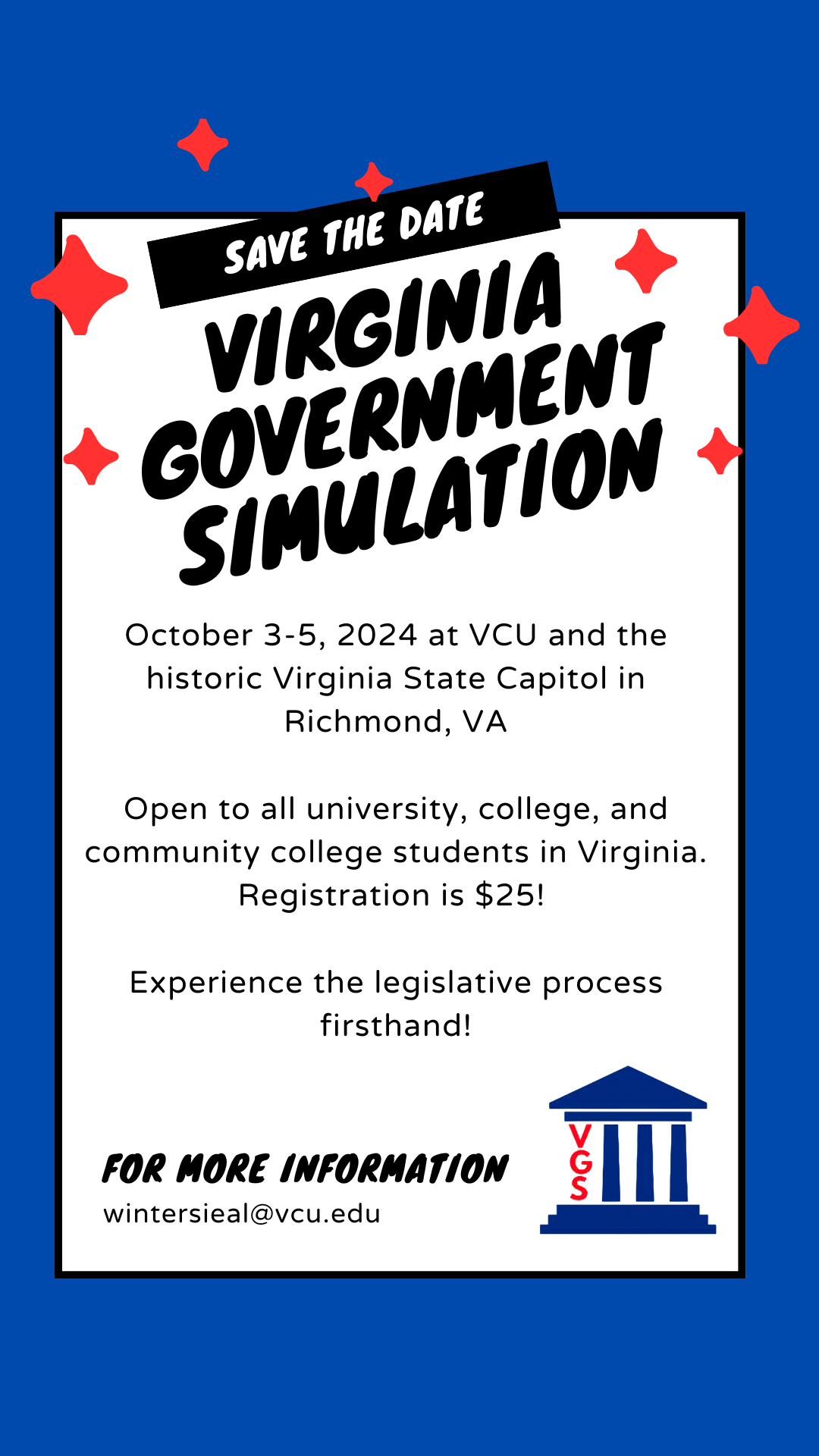 Save the date: Virginia Government Simulation. October 3-5, 2024, at VCU and the historic Virginia State Capitol in Richmond, VA. Open to all university, college and community college students in Virginia. Registration is $25. Experience the legislative process firsthand! For more information email winterieal@vcu.edu.